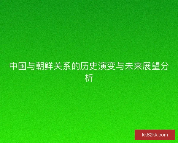 中国与朝鲜关系的历史演变与未来展望分析