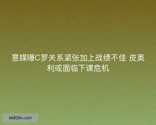 意媒曝C罗关系紧张加上战绩不佳 皮奥利或面临下课危机