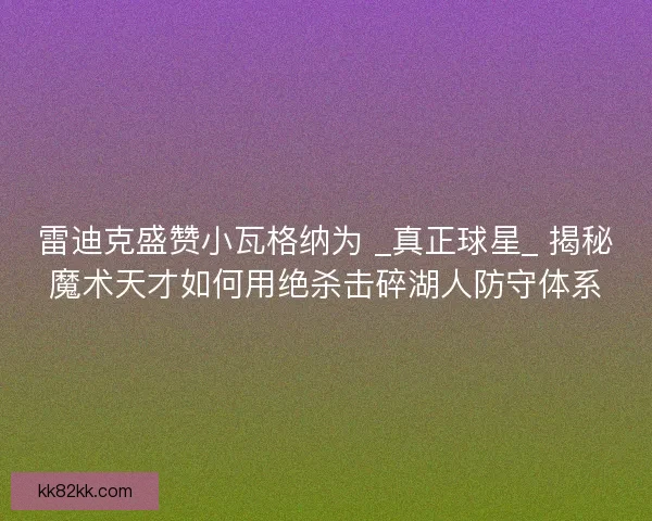 雷迪克盛赞小瓦格纳为 _真正球星_ 揭秘魔术天才如何用绝杀击碎湖人防守体系