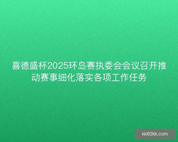 喜德盛杯2025环岛赛执委会会议召开推动赛事细化落实各项工作任务