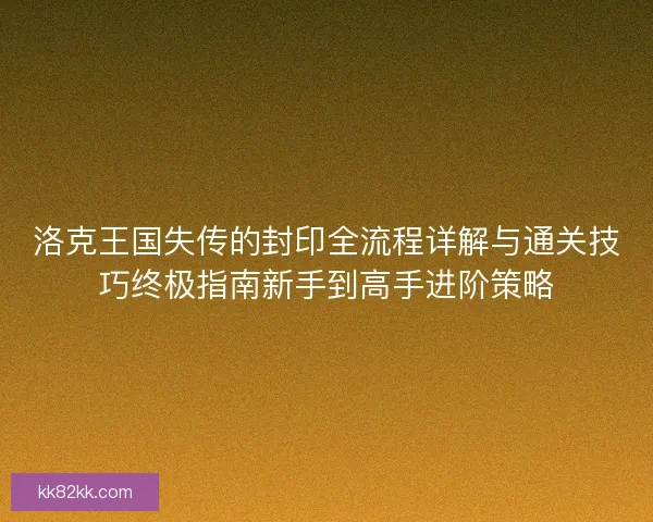 洛克王国失传的封印全流程详解与通关技巧终极指南新手到高手进阶策略