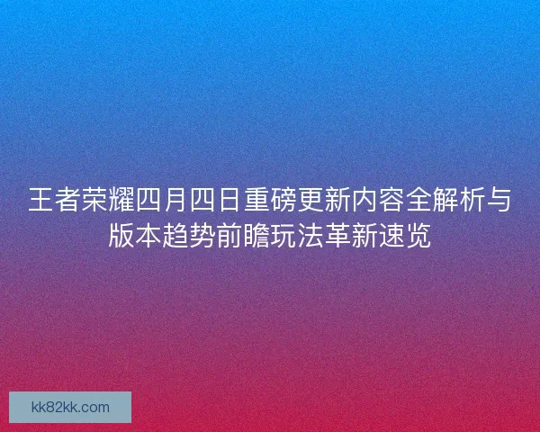 王者荣耀四月四日重磅更新内容全解析与版本趋势前瞻玩法革新速览