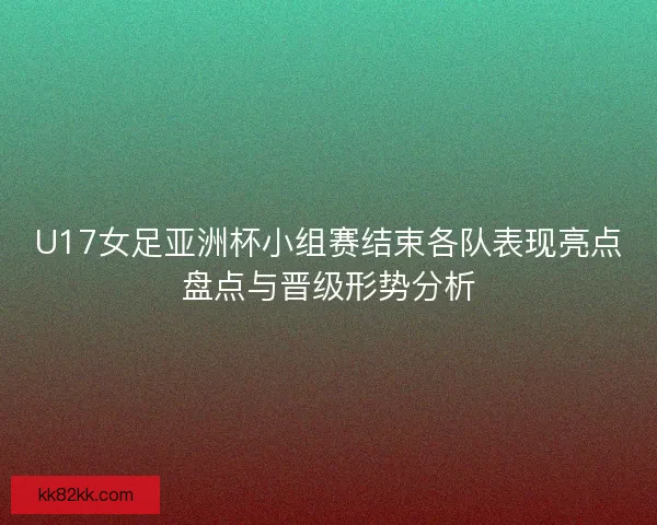 U17女足亚洲杯小组赛结束各队表现亮点盘点与晋级形势分析