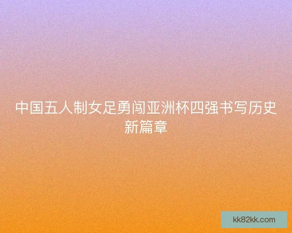 中国五人制女足勇闯亚洲杯四强书写历史新篇章