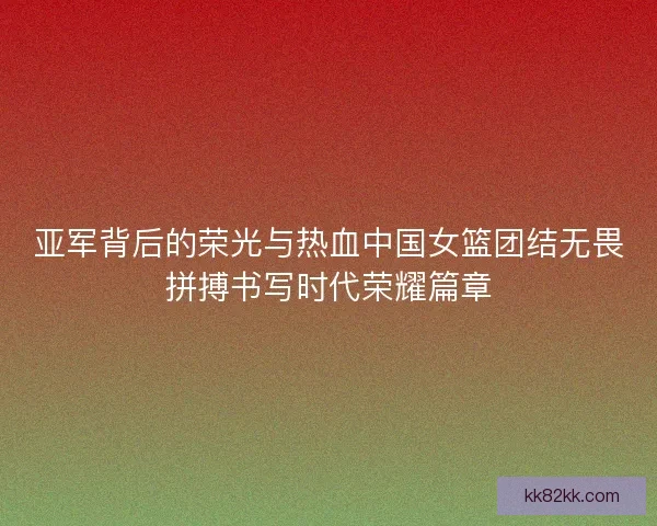 亚军背后的荣光与热血中国女篮团结无畏拼搏书写时代荣耀篇章