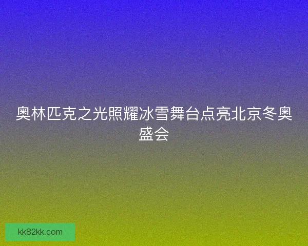 奥林匹克之光照耀冰雪舞台点亮北京冬奥盛会