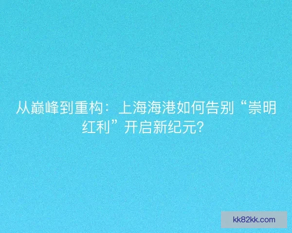 从巅峰到重构：上海海港如何告别 “崇明红利” 开启新纪元？