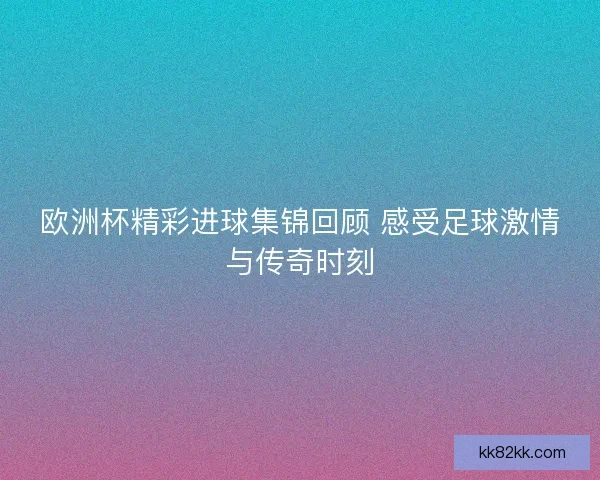 欧洲杯精彩进球集锦回顾 感受足球激情与传奇时刻