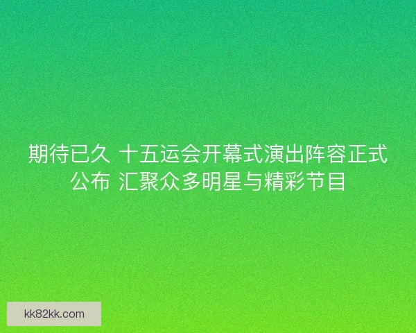 期待已久 十五运会开幕式演出阵容正式公布 汇聚众多明星与精彩节目