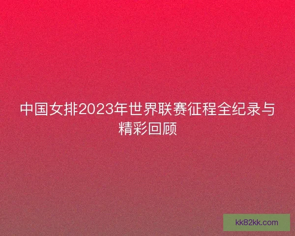 中国女排2023年世界联赛征程全纪录与精彩回顾