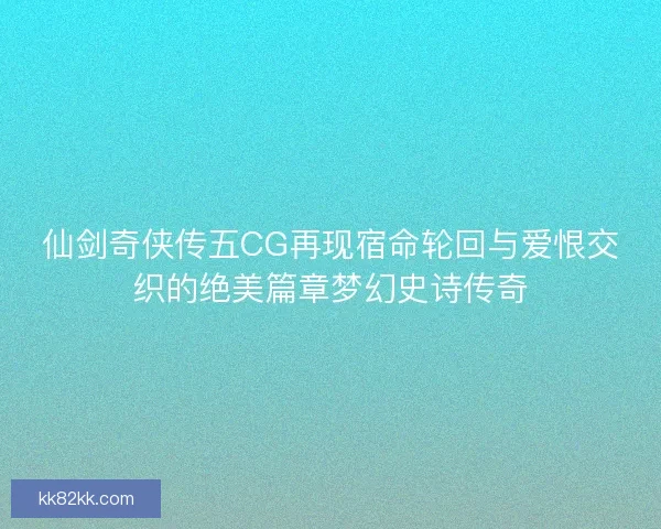 仙剑奇侠传五CG再现宿命轮回与爱恨交织的绝美篇章梦幻史诗传奇