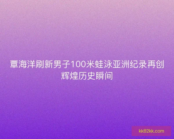 覃海洋刷新男子100米蛙泳亚洲纪录再创辉煌历史瞬间