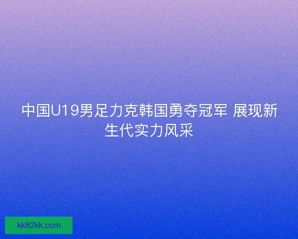 中国U19男足力克韩国勇夺冠军 展现新生代实力风采
