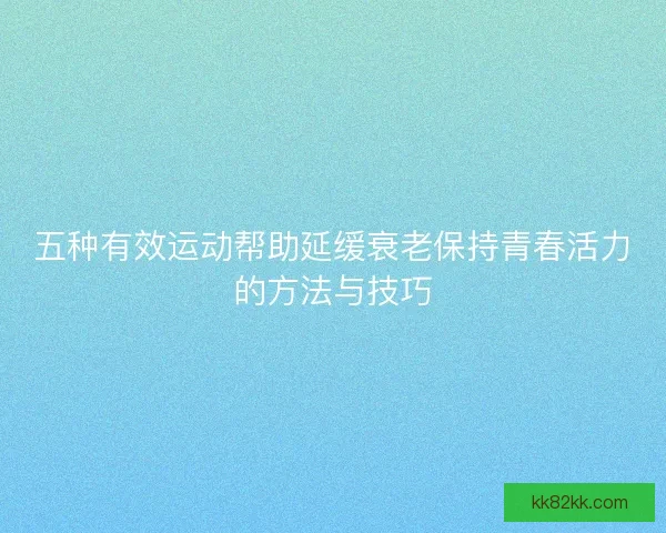 五种有效运动帮助延缓衰老保持青春活力的方法与技巧