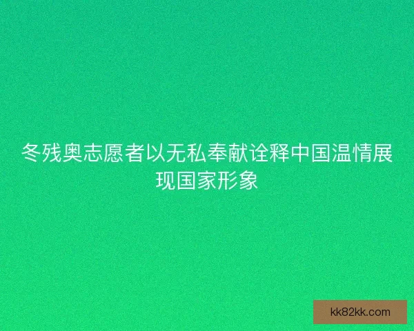 冬残奥志愿者以无私奉献诠释中国温情展现国家形象