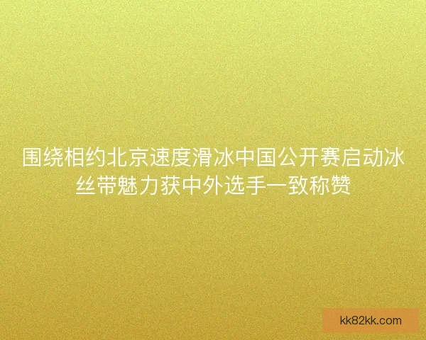 围绕相约北京速度滑冰中国公开赛启动冰丝带魅力获中外选手一致称赞