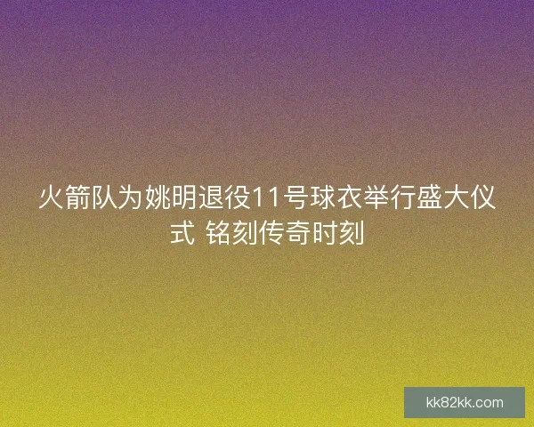 火箭队为姚明退役11号球衣举行盛大仪式 铭刻传奇时刻