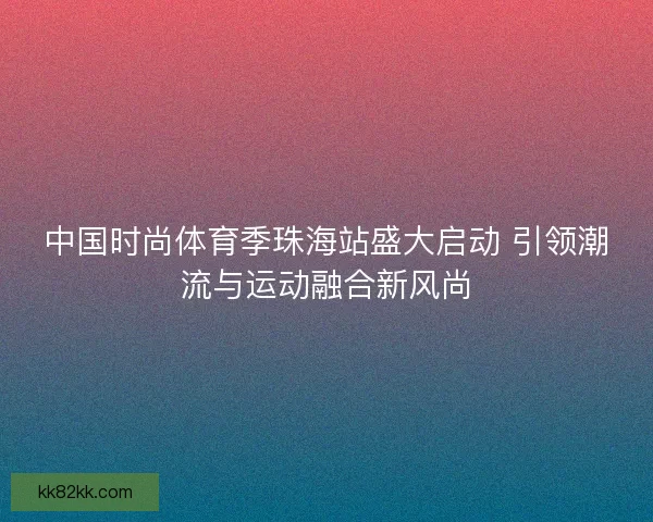 中国时尚体育季珠海站盛大启动 引领潮流与运动融合新风尚