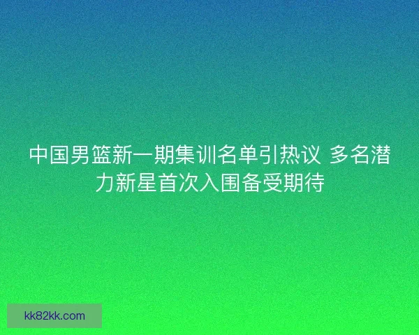中国男篮新一期集训名单引热议 多名潜力新星首次入围备受期待