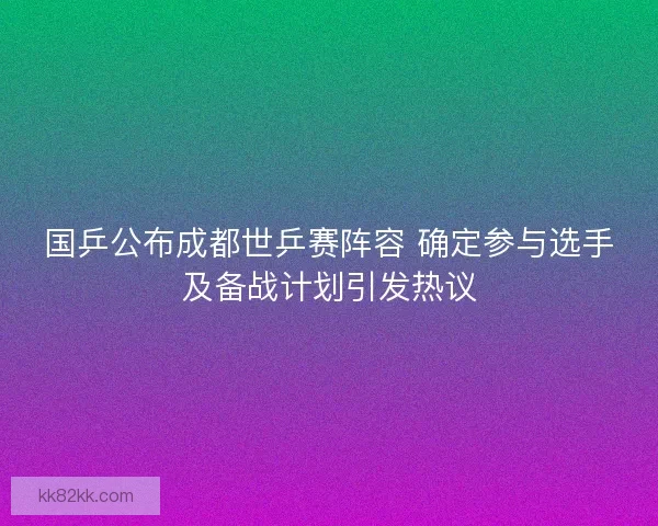 国乒公布成都世乒赛阵容 确定参与选手及备战计划引发热议