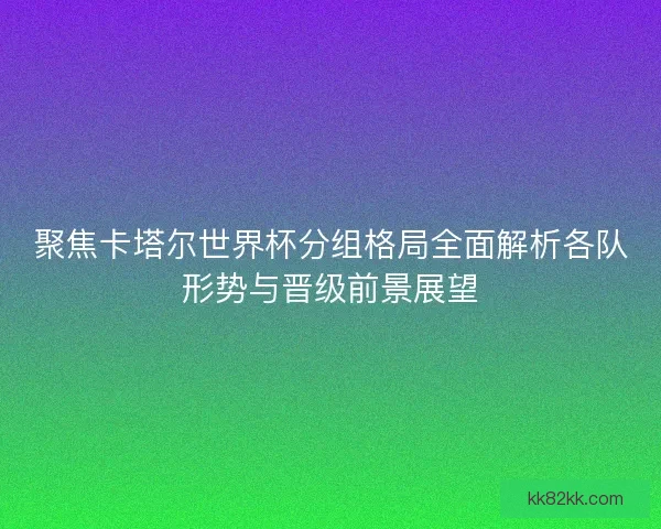 聚焦卡塔尔世界杯分组格局全面解析各队形势与晋级前景展望