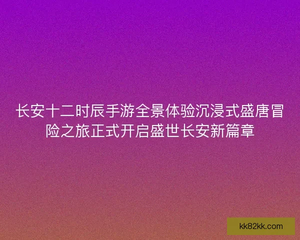 长安十二时辰手游全景体验沉浸式盛唐冒险之旅正式开启盛世长安新篇章