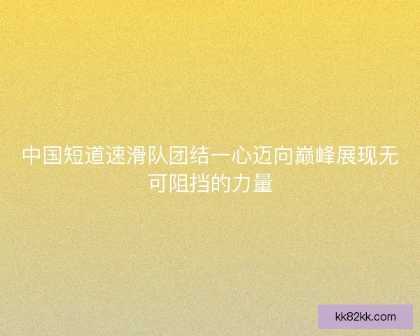 中国短道速滑队团结一心迈向巅峰展现无可阻挡的力量