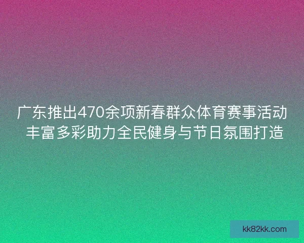 广东推出470余项新春群众体育赛事活动 丰富多彩助力全民健身与节日氛围打造