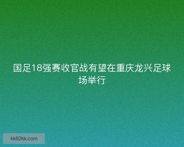 国足18强赛收官战有望在重庆龙兴足球场举行