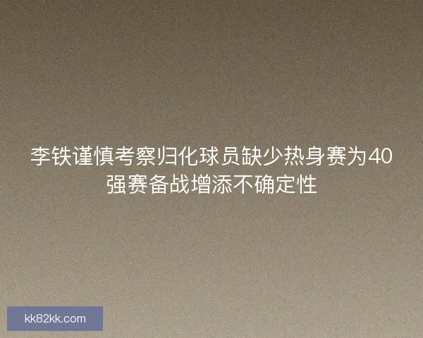 李铁谨慎考察归化球员缺少热身赛为40强赛备战增添不确定性