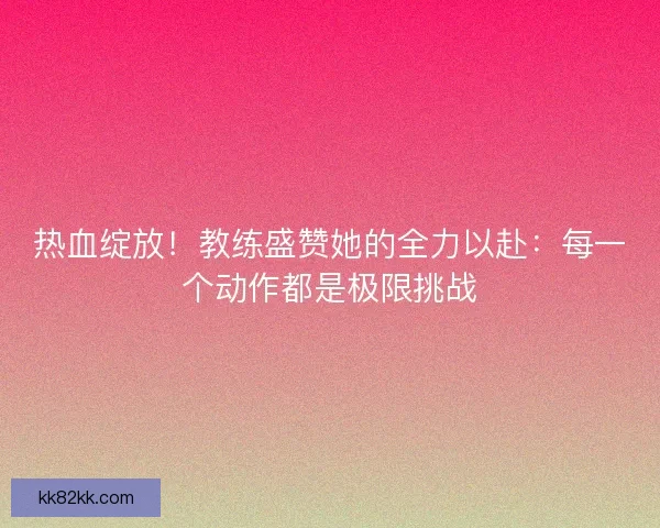 热血绽放！教练盛赞她的全力以赴：每一个动作都是极限挑战