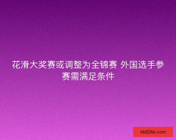 花滑大奖赛或调整为全锦赛 外国选手参赛需满足条件