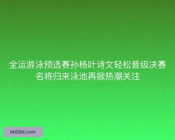 全运游泳预选赛孙杨叶诗文轻松晋级决赛名将归来泳池再掀热潮关注