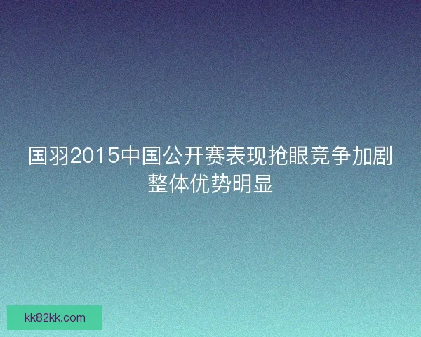 国羽2015中国公开赛表现抢眼竞争加剧整体优势明显