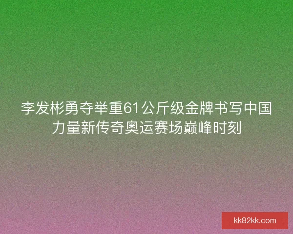 李发彬勇夺举重61公斤级金牌书写中国力量新传奇奥运赛场巅峰时刻