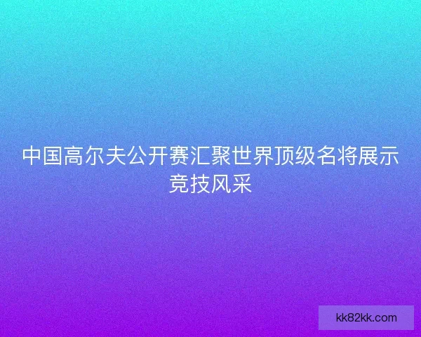 中国高尔夫公开赛汇聚世界顶级名将展示竞技风采