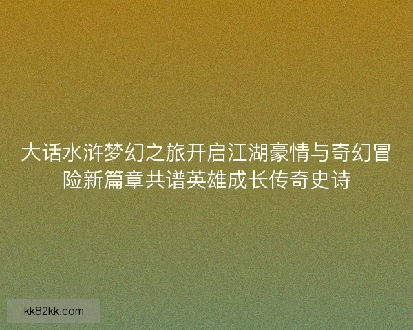 大话水浒梦幻之旅开启江湖豪情与奇幻冒险新篇章共谱英雄成长传奇史诗