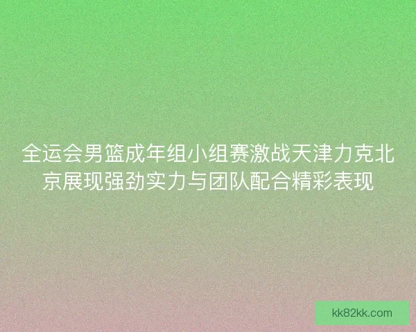 全运会男篮成年组小组赛激战天津力克北京展现强劲实力与团队配合精彩表现