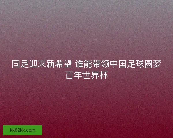 国足迎来新希望 谁能带领中国足球圆梦百年世界杯