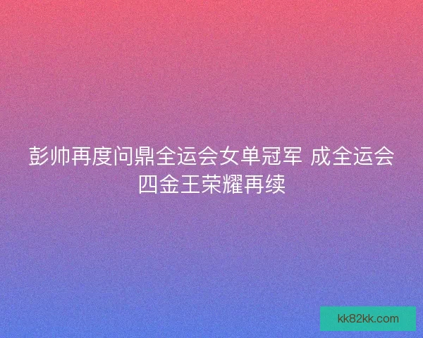 彭帅再度问鼎全运会女单冠军 成全运会四金王荣耀再续
